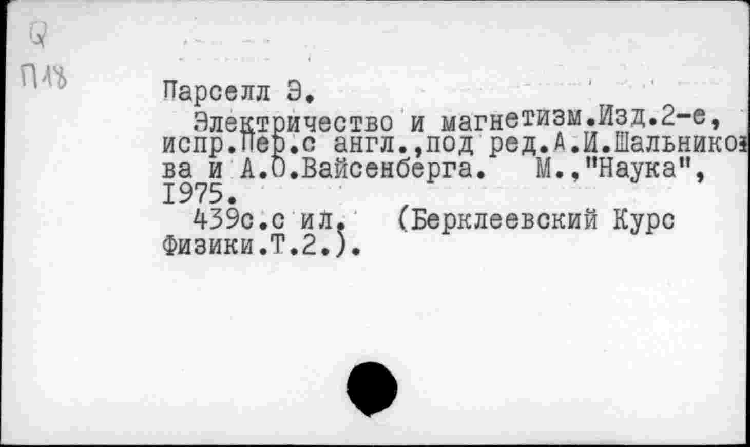 ﻿Парселл Э.
Электричество и магнетизм.Изд.2-е, испр.Пеэ.с англ.,под ред.А.и.Шальникоз ва и А.О.Вайсенберга. М.,’’Наука", 1975.
439с.с ил. (Берклеевский Курс Физики.Т.2.).